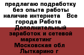 предлагаю подработку без опыта работы,наличие интернета - Все города Работа » Дополнительный заработок и сетевой маркетинг   . Московская обл.,Лыткарино г.
